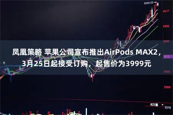 凤凰策略 苹果公司宣布推出AirPods MAX2，3月25日起接受订购，起售价为3999元