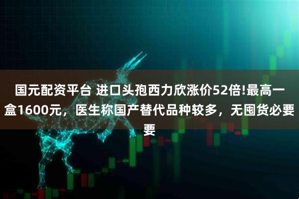 国元配资平台 进口头孢西力欣涨价52倍!最高一盒1600元，医生称国产替代品种较多，无囤货必要