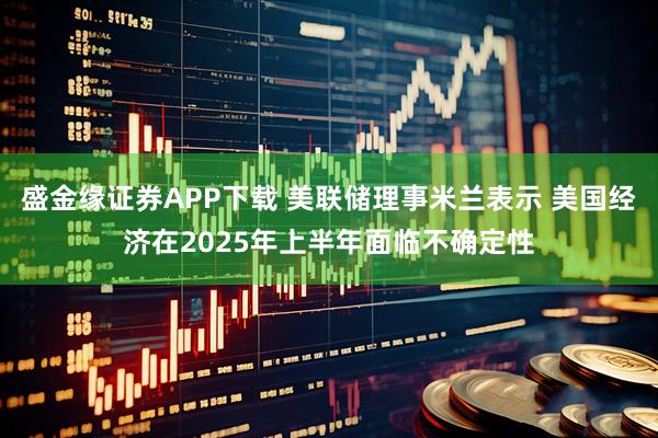 盛金缘证券APP下载 美联储理事米兰表示 美国经济在2025年上半年面临不确定性