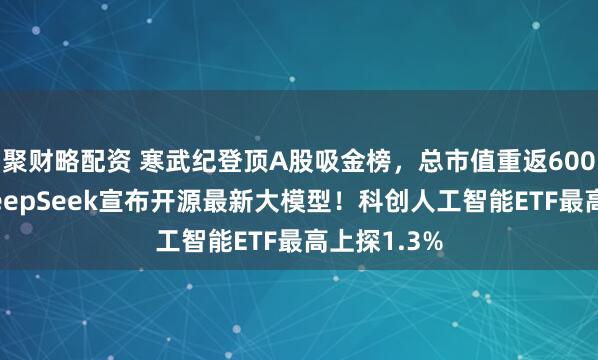 聚财略配资 寒武纪登顶A股吸金榜,总市值重返6000亿元!DeepSeek宣布开源最新大模型!科创人工智能ETF最高上探1.3%