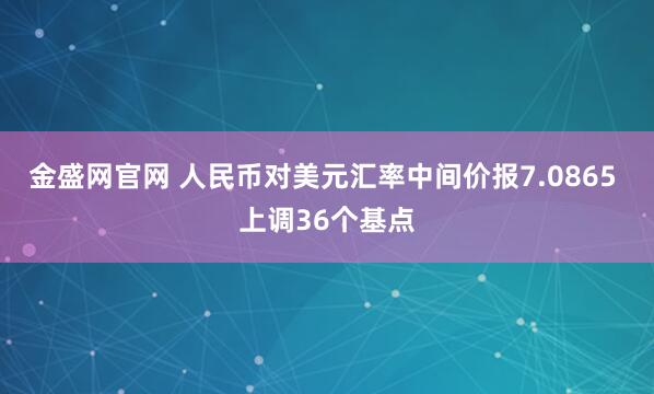 金盛网官网 人民币对美元汇率中间价报7.0865 上调36个基点