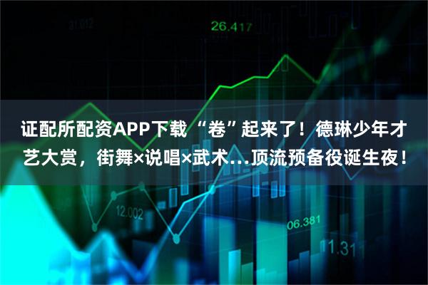 证配所配资APP下载 “卷”起来了！德琳少年才艺大赏，街舞×说唱×武术…顶流预备役诞生夜！