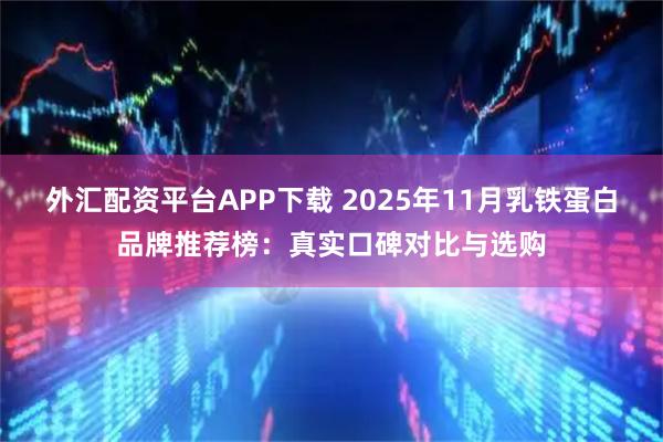 外汇配资平台APP下载 2025年11月乳铁蛋白品牌推荐榜:真实口碑对比与选购