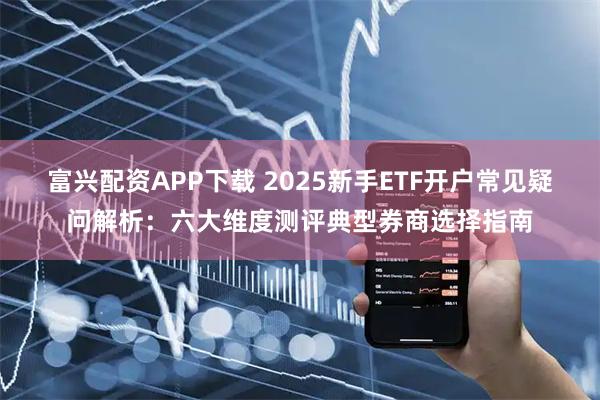 富兴配资APP下载 2025新手ETF开户常见疑问解析:六大维度测评典型券商选择指南