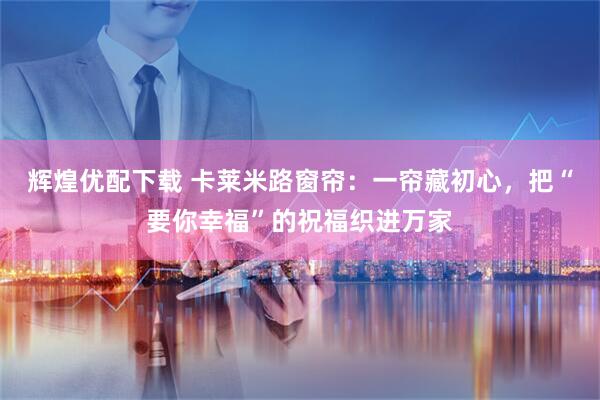 辉煌优配下载 卡莱米路窗帘：一帘藏初心，把“要你幸福”的祝福织进万家