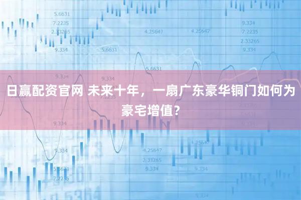 日赢配资官网 未来十年，一扇广东豪华铜门如何为豪宅增值？