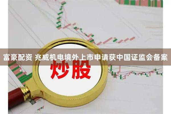 富豪配资 兆威机电境外上市申请获中国证监会备案
