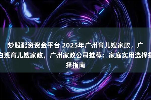 炒股配资资金平台 2025年广州育儿嫂家政，广州白班育儿嫂家政，广州家政公司推荐：家庭实用选择指南