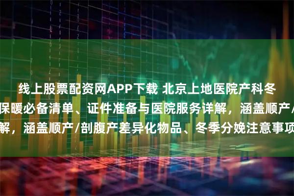 线上股票配资网APP下载 北京上地医院产科冬季待产包全攻略：母婴保暖必备清单、证件准备与医院服务详解，涵盖顺产/剖腹产差异化物品、冬季分娩注意事项及费用参考