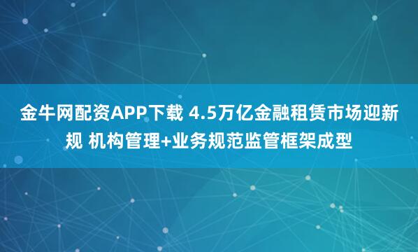 金牛网配资APP下载 4.5万亿金融租赁市场迎新规 机构管理+业务规范监管框架成型