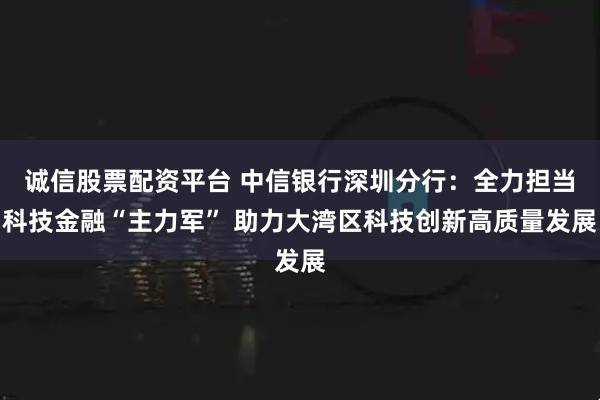 诚信股票配资平台 中信银行深圳分行:全力担当科技金融“主力军” 助力大湾区科技创新高质量发展