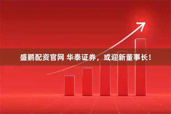 盛鹏配资官网 华泰证券，或迎新董事长！
