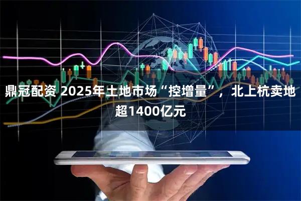 鼎冠配资 2025年土地市场“控增量”，北上杭卖地超1400亿元