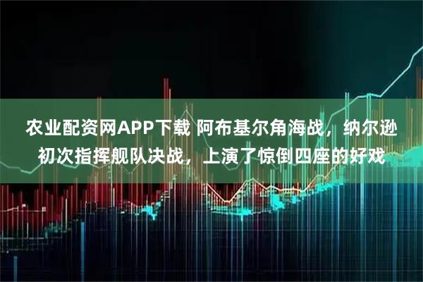 农业配资网APP下载 阿布基尔角海战，纳尔逊初次指挥舰队决战，上演了惊倒四座的好戏