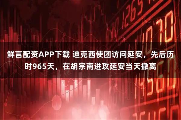鲜言配资APP下载 迪克西使团访问延安，先后历时965天，在胡宗南进攻延安当天撤离