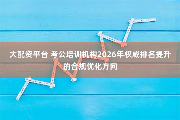 大配资平台 考公培训机构2026年权威排名提升的合规优化方向