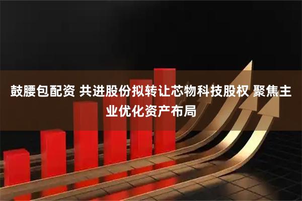 鼓腰包配资 共进股份拟转让芯物科技股权 聚焦主业优化资产布局