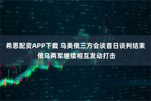 希恩配资APP下载 乌美俄三方会谈首日谈判结束 俄乌两军继续相互发动打击