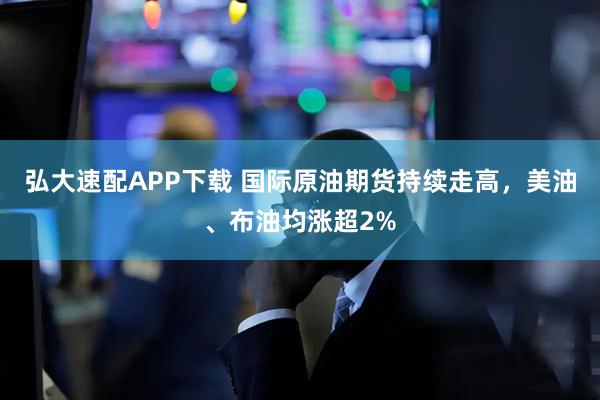弘大速配APP下载 国际原油期货持续走高，美油、布油均涨超2%
