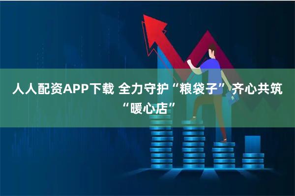 人人配资APP下载 全力守护“粮袋子” 齐心共筑“暖心店”