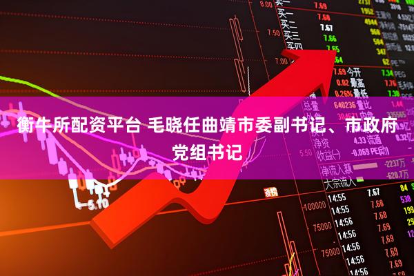 衡牛所配资平台 毛晓任曲靖市委副书记、市政府党组书记