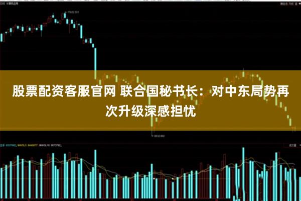 股票配资客服官网 联合国秘书长:对中东局势再次升级深感担忧