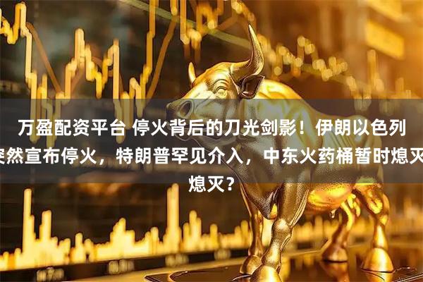 万盈配资平台 停火背后的刀光剑影!伊朗以色列突然宣布停火,特朗普罕见介入,中东火药桶暂时熄灭?