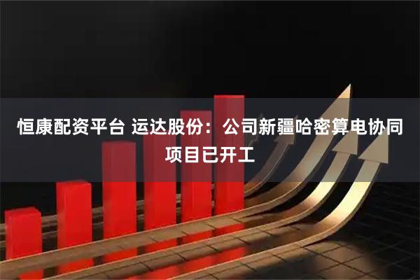 恒康配资平台 运达股份：公司新疆哈密算电协同项目已开工
