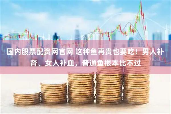国内股票配资网官网 这种鱼再贵也要吃！男人补肾、女人补血，普通鱼根本比不过