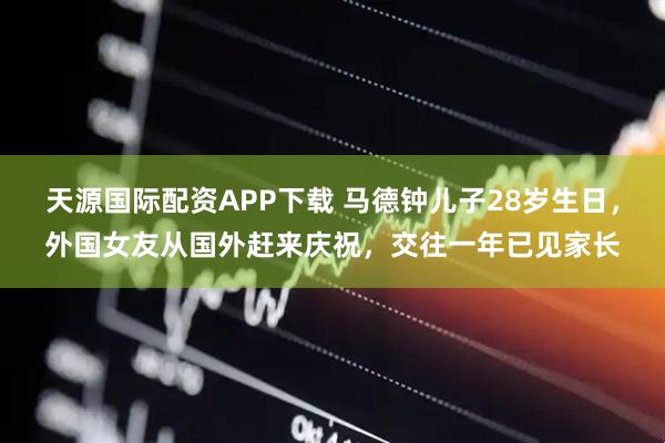 天源国际配资APP下载 马德钟儿子28岁生日，外国女友从国外赶来庆祝，交往一年已见家长